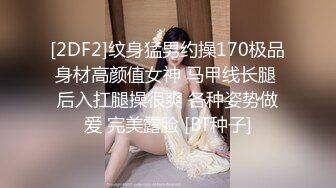 [2DF2]纹身猛男约操170极品身材高颜值女神 马甲线长腿 后入扛腿操很爽 各种姿势做爱 完美露脸 [BT种子]