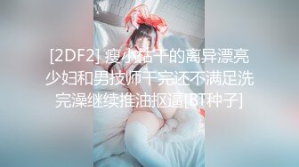 [2DF2] 瘦小枯干的离异漂亮少妇和男技师干完还不满足洗完澡继续推油抠逼[BT种子]