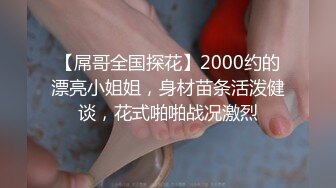 【屌哥全国探花】2000约的漂亮小姐姐，身材苗条活泼健谈，花式啪啪战况激烈