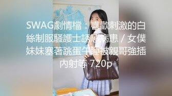 SWAG劇情檔：喜歡刺激的白絲制服騷護士誘惑病患／女僕妹妹塞著跳蛋午睡被親哥強插內射等 720p