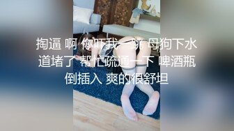 掏逼 啊 你吓我一跳 母狗下水道堵了 帮忙疏通一下 啤酒瓶倒插入 爽的很舒坦