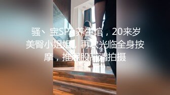  骚丶宝SPA养生馆，20来岁美臀小姐姐，再次光临全身按摩，推屁股高清拍摄