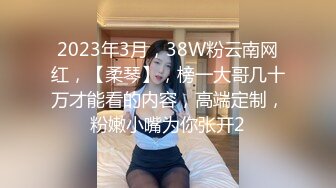 2023年3月，38W粉云南网红，【柔琴】，榜一大哥几十万才能看的内容，高端定制，粉嫩小嘴为你张开2