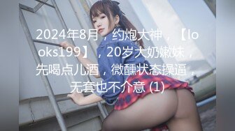 2024年8月，约炮大神，【looks199】，20岁大奶嫩妹，先喝点儿酒，微醺状态操逼，无套也不介意 (1)