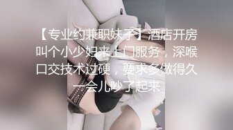 【专业约兼职妹子】酒店开房叫个小少妇来上门服务，深喉口交技术过硬，要求多做得久一会儿吵了起来