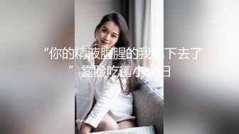 “你的精液腥腥的我吃下去了”露脸吃精小少妇