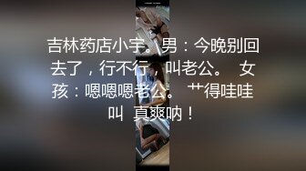 吉林药店小宇。男：今晚别回去了，行不行，叫老公。  女孩：嗯嗯嗯老公。 艹得哇哇叫  真爽呐！