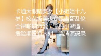 卡通大眼睛美女【小姐姐十九岁】校花级美少女跟表哥乱伦全裸啪啪做爱，漂亮小嫩逼，危险期没有内射，高清源码录制