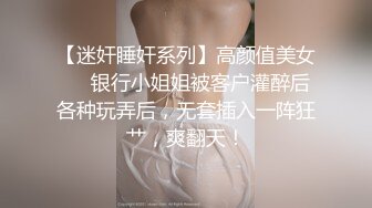 【迷奸睡奸系列】高颜值美女❤️银行小姐姐被客户灌醉后各种玩弄后，无套插入一阵狂艹，爽翻天！