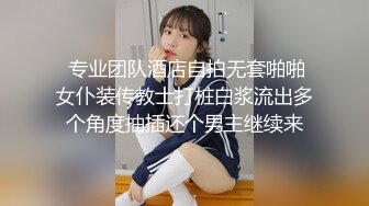  专业团队酒店自拍无套啪啪女仆装传教士打桩白浆流出多个角度抽插还个男主继续来