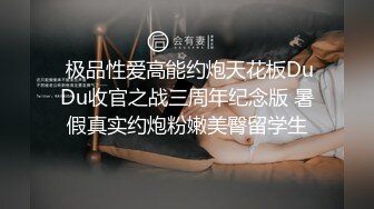  极品性爱高能约炮天花板DuDu收官之战三周年纪念版 暑假真实约炮粉嫩美臀留学生