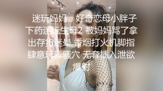 ✿迷玩妈妈✿ 好奇恋母小胖子下药迷玩生母2 被妈妈骂了拿出存货迷晕 香烟打火机脚指肆意玩弄骚穴 无套插入泄欲爆射