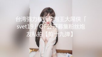 台湾强力桩机约炮王大屌侠「svet19」OF公开募集粉丝炮友私拍【第十九弹】