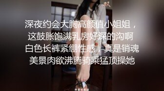 深夜约会大胸高颜值小姐姐，这鼓胀饱满乳房好深的沟啊 白色长裤紧绷性感，真是销魂美景肉欲沸腾骑乘猛顶操她