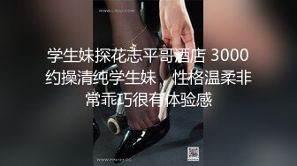 学生妹探花志平哥酒店 3000约操清纯学生妹，性格温柔非常乖巧很有体验感