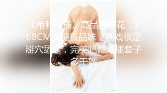 《用利抽插》高品质探花，168CM美腿极品妹，前戏很足掰穴舔逼，完美肥臀爆插套子多干破