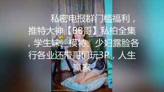 ❤️❤️私密电报群门槛福利，推特大神【BB哥】私拍全集，学生妹、模特、少妇露脸各行各业还带哥们玩3P，人生赢家