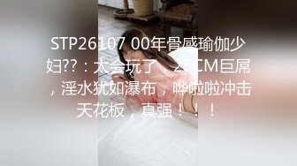 STP26107 00年骨感瑜伽少妇??：太会玩了，25CM巨屌，淫水犹如瀑布，哗啦啦冲击天花板，真强！！！