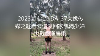  2023-04-10 DA-37大像传媒之趁老公還沒回家飢渴少婦大戰癡漢房東