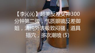 【李沁沁】超美反差女神300分钟第二弹，气质眼镜反差御姐，清纯外表极致闷骚，道具插穴，多次潮喷 (5)