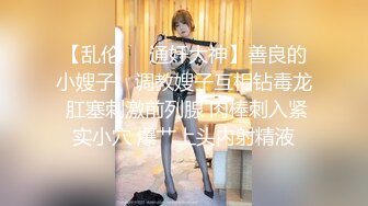 【乱伦❤️通奸大神】善良的小嫂子✨ 调教嫂子互相钻毒龙 肛塞刺激前列腺 肉棒刺入紧实小穴 爆艹上头内射精液