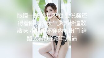 眼镜一戴 谁也不爱 要说骚还得看眼镜娘 天气太热给逼散散味 小姐姐不穿内裤出门 给路人看她的多毛骚逼