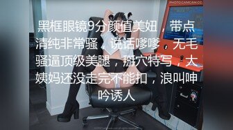 黑框眼镜9分颜值美妞，带点清纯非常骚，说话嗲嗲，无毛骚逼顶级美腿，掰穴特写，大姨妈还没走完不能扣，浪叫呻吟诱人