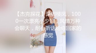 【杰克探花】深圳楼凤，1000一次漂亮小少妇，风情万种会聊天，耐心听话给你回家的感觉