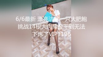 6/6最新 漂亮洁咪一只大肥鲍挑战14根大肉棒被干到无法下床了VIP1196