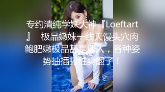 专约清纯学妹大神『Loeftart』✿极品嫩妹一线天馒头穴肉鲍肥嫩极品甚是诱人，各种姿势抽插打桩爽翻了！