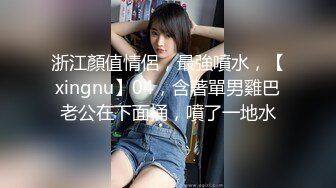 浙江顏值情侶，最強噴水，【xingnu】04，含著單男雞巴老公在下面捅，噴了一地水