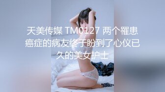 天美传媒 TM0127 两个罹患癌症的病友终于盼到了心仪已久的美女护士