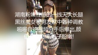 湖南粉嫩性感的一线天大长腿黑丝美女被男友家中各种调教啪啪自拍视频分手后爆出,颜值高身材棒,奶子粉嫩!