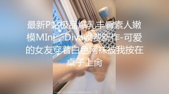 最新P站极品爆乳丰臀素人嫩模MIni，Diva收费新作-可爱的女友穿着白色网袜被我按在桌子上肏