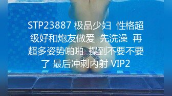 STP23887 极品少妇  性格超级好和炮友做爱  先洗澡  再超多姿势啪啪  操到不要不要了 最后冲刺内射 VIP2