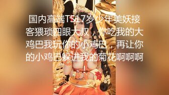 国内高端TS17岁少年美妖接客猥琐四眼大叔，你吃我的大鸡巴我玩你的小鸡巴，再让你的小鸡巴躲进我的菊花啊啊啊！