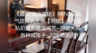 《最新 顶流重磅》PANS极品气质巨乳女神【薇妮】大尺度私拍露乳露逼绳艺~眼镜大哥各种咸猪手~对话有意思