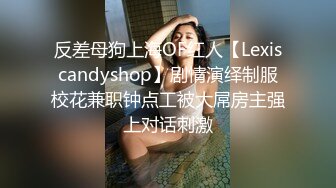 反差母狗上海OF红人【Lexiscandyshop】剧情演绎制服校花兼职钟点工被大屌房主强上对话刺激