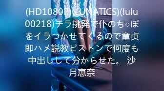 (HD1080P)(LUNATICS)(lulu00218)チラ挑発で仆のち○ぽをイラつかせてくるので童贞即ハメ説教ピストンで何度も中出しして分からせた。 沙月恵奈